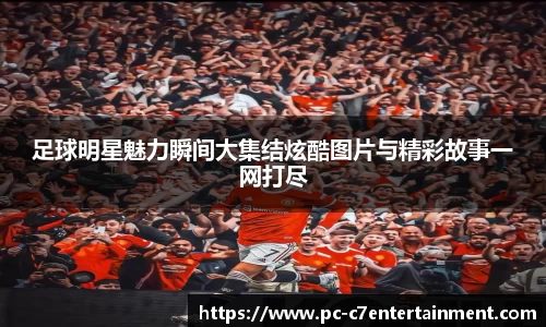 足球明星魅力瞬间大集结炫酷图片与精彩故事一网打尽